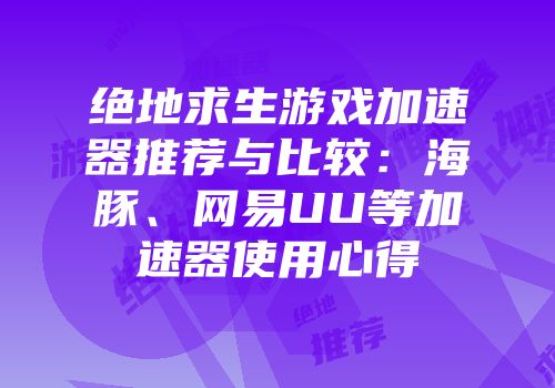 绝地求生游戏加速器推荐与比较：海豚、网易UU等加速器使用心得