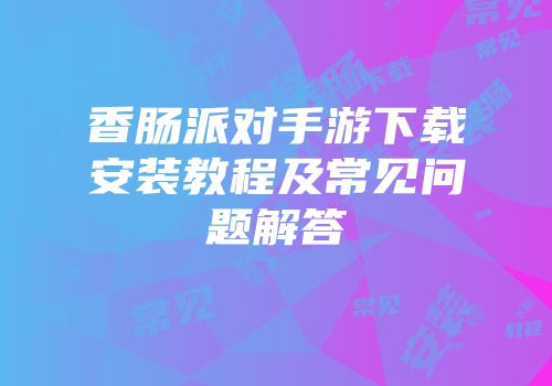 香肠派对手游下载安装教程及常见问题解答