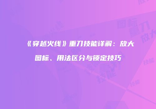《穿越火线》重刀技能详解：放大图标、用法区分与锁定技巧