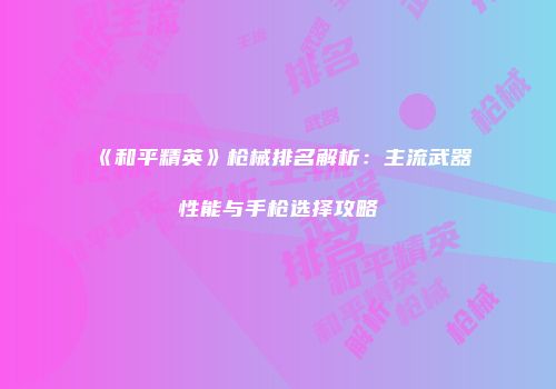 《和平精英》枪械排名解析：主流武器性能与手枪选择攻略