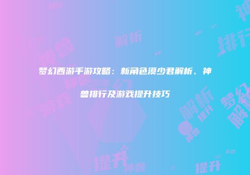 梦幻西游手游攻略：新角色漠少君解析、神兽排行及游戏提升技巧