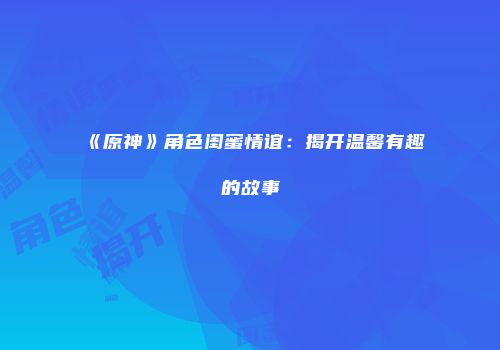 《原神》角色闺蜜情谊：揭开温馨有趣的故事