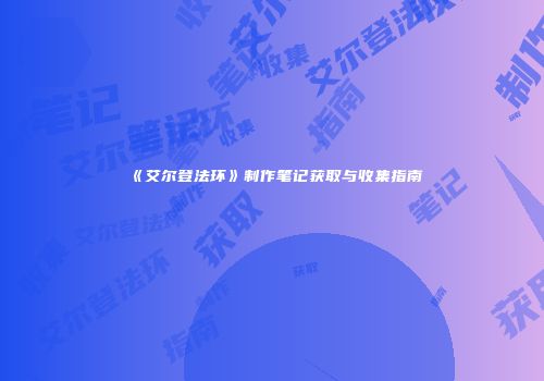 《艾尔登法环》制作笔记获取与收集指南