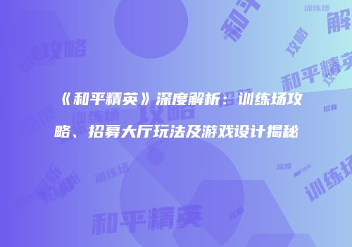 《和平精英》深度解析：训练场攻略、招募大厅玩法及游戏设计揭秘