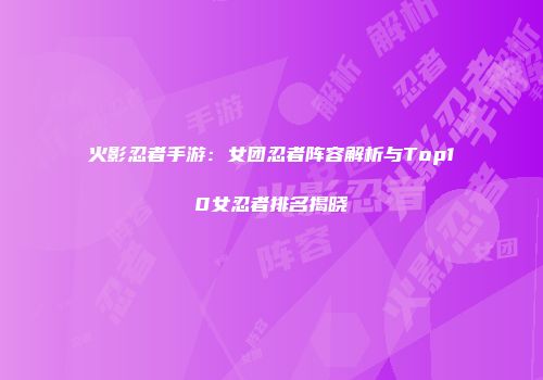 火影忍者手游：女团忍者阵容解析与Top10女忍者排名揭晓