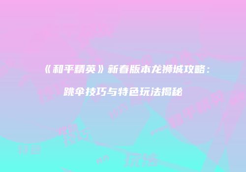《和平精英》新春版本龙狮城攻略：跳伞技巧与特色玩法揭秘