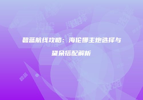 碧蓝航线攻略：海伦娜主炮选择与黛朵搭配解析