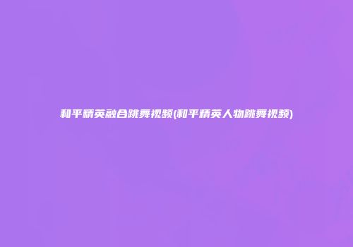 和平精英融合跳舞视频(和平精英人物跳舞视频)