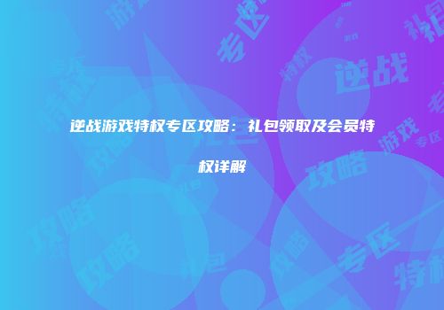 逆战游戏特权专区攻略：礼包领取及会员特权详解