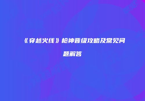《穿越火线》枪神晋级攻略及常见问题解答