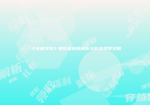 《穿越火线》排位福利码解析与礼包领取攻略