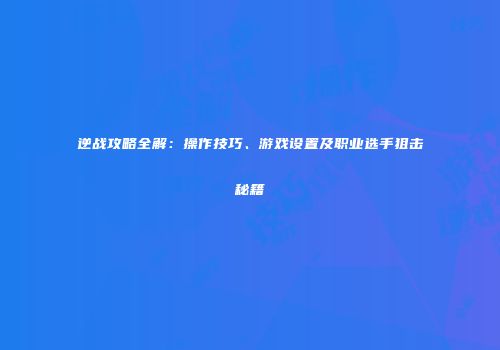 逆战攻略全解：操作技巧、游戏设置及职业选手狙击秘籍