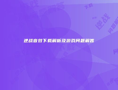 逆战音效下载解析及游戏问题解答
