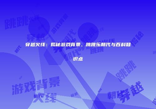 穿越火线：揭秘游戏背景、跳跳乐朝代与百科知识点