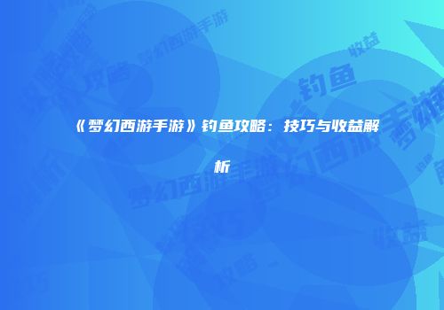 《梦幻西游手游》钓鱼攻略：技巧与收益解析