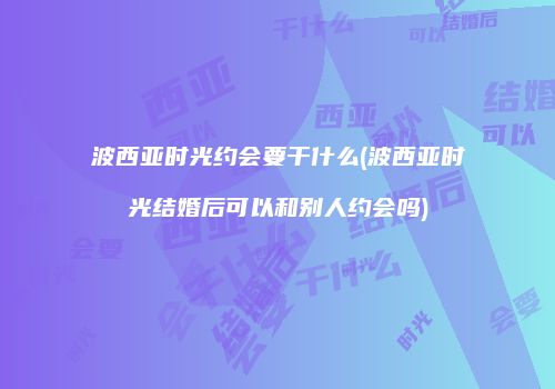 波西亚时光约会要干什么(波西亚时光结婚后可以和别人约会吗)