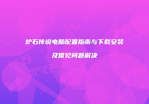 炉石传说电脑配置指南与下载安装及常见问题解决