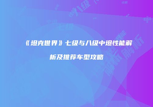 《坦克世界》七级与八级中坦性能解析及推荐车型攻略