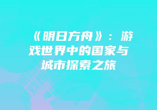 《明日方舟》：游戏世界中的国家与城市探索之旅
