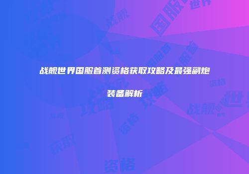 战舰世界国服首测资格获取攻略及最强副炮装备解析