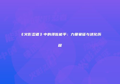 《火影忍者》中的须佐能乎：力量象征与进化历程