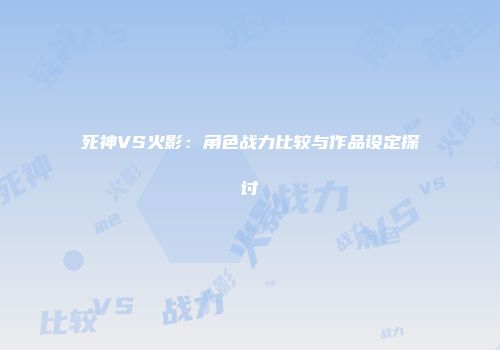 死神VS火影：角色战力比较与作品设定探讨