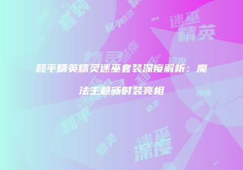 和平精英精灵迷巫套装深度解析：魔法主题新时装亮相