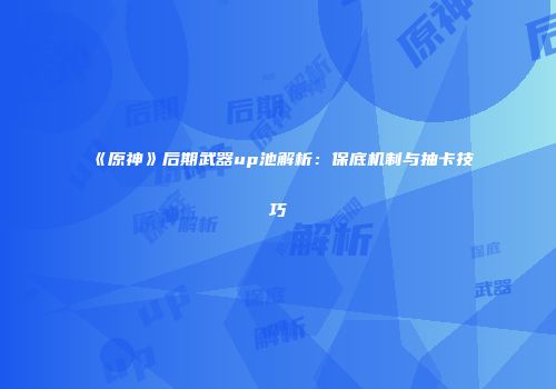 《原神》后期武器up池解析：保底机制与抽卡技巧