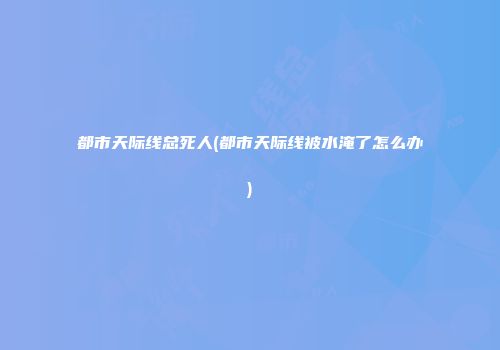 都市天际线总死人(都市天际线被水淹了怎么办)