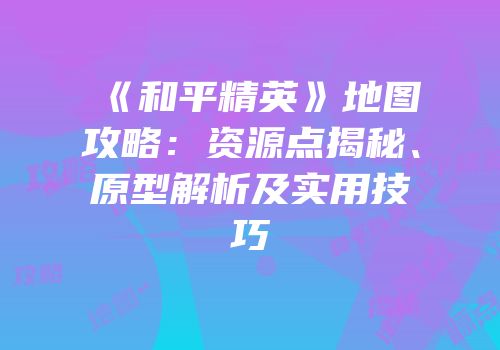 《和平精英》地图攻略：资源点揭秘、原型解析及实用技巧