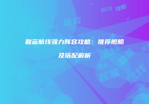 碧蓝航线强力阵容攻略：推荐舰船及搭配解析