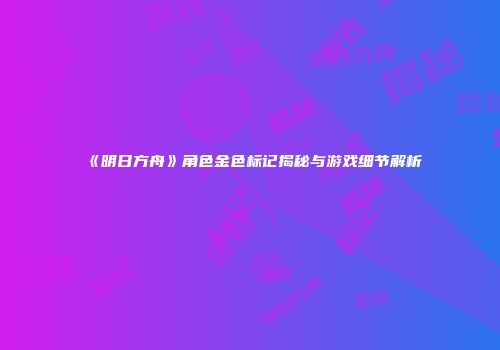 《明日方舟》角色金色标记揭秘与游戏细节解析