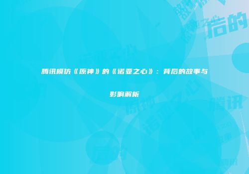 腾讯模仿《原神》的《诺亚之心》：背后的故事与影响解析