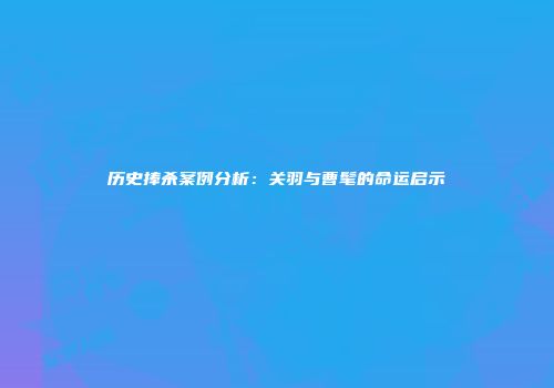 历史捧杀案例分析：关羽与曹髦的命运启示