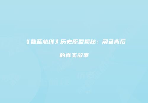 《碧蓝航线》历史原型揭秘：角色背后的真实故事