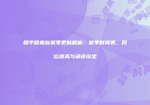 和平精英新赛季更新解析：赛季时间表、段位继承与角色设定