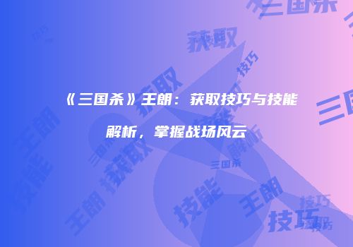 《三国杀》王朗：获取技巧与技能解析，掌握战场风云