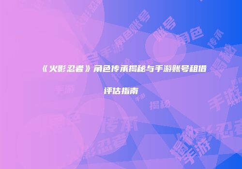 《火影忍者》角色传承揭秘与手游账号租借评估指南