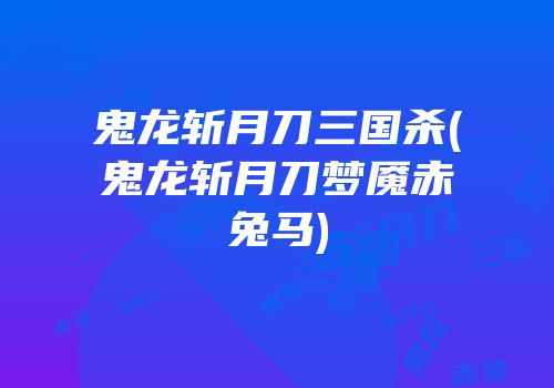 鬼龙斩月刀三国杀(鬼龙斩月刀梦魇赤兔马)