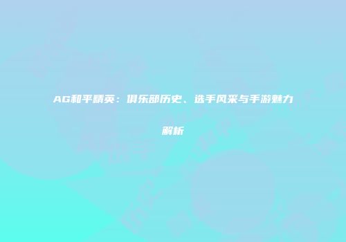 AG和平精英：俱乐部历史、选手风采与手游魅力解析