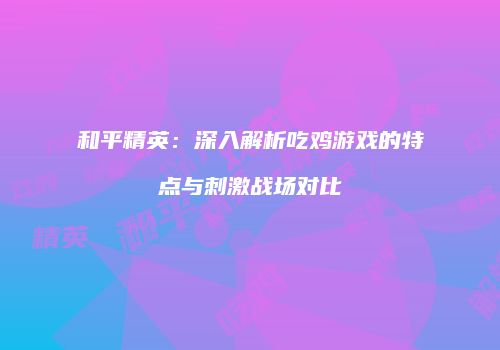 和平精英：深入解析吃鸡游戏的特点与刺激战场对比