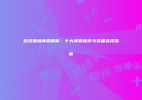 逆战猎场神器解析：十大神器推荐与装备选择指南