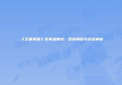 《王者荣耀》女英雄盘点：多样角色与定位解析