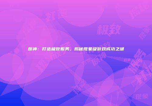 原神：打造极致服务，揭秘现象级游戏成功之谜