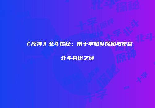 《原神》北斗揭秘：南十字船队探秘与南宫北斗身份之谜