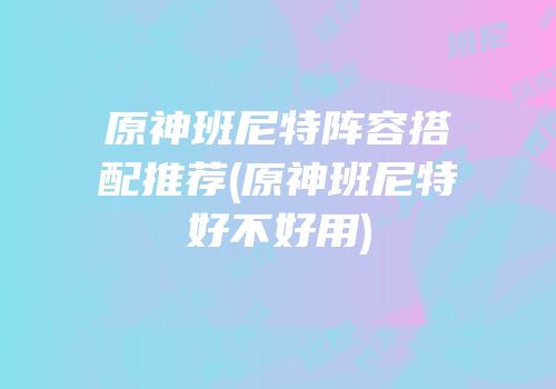 原神班尼特阵容搭配推荐(原神班尼特好不好用)