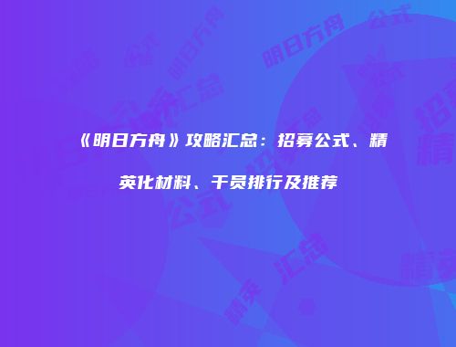 《明日方舟》攻略汇总：招募公式、精英化材料、干员排行及推荐