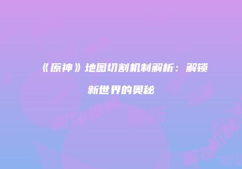 《原神》地图切割机制解析：解锁新世界的奥秘