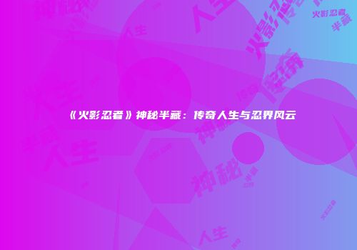 《火影忍者》神秘半藏：传奇人生与忍界风云