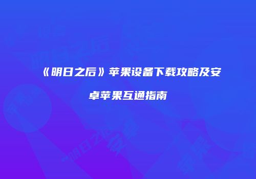 《明日之后》苹果设备下载攻略及安卓苹果互通指南